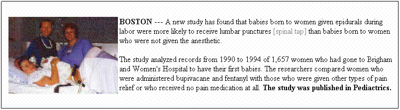 Text Box: BOSTON --- A new study has found that babies born to women given epidurals during labor were more likely to receive lumbar punctures [spinal tap] than babies born to women who were not given the anesthetic. 
The study analyzed records from 1990 to 1994 of 1,657 women who had gone to Brigham and Women's Hospital to have their first babies. The researchers compared women who were administered bupivacane and fentanyl with those who were given other types of pain relief or who received no pain medication at all. The study was published in Pediactrics. 
